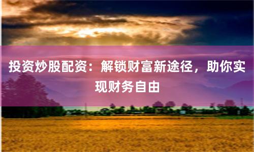 投资炒股配资：解锁财富新途径，助你实现财务自由